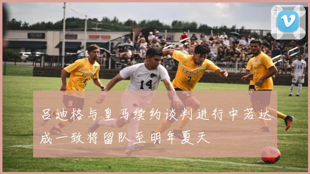 吕迪格与皇马续约谈判进行中若达成一致将留队至明年夏天