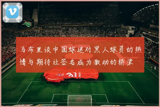 马布里谈中国球迷对黑人球员的热情与期待让签名成为激动的桥梁