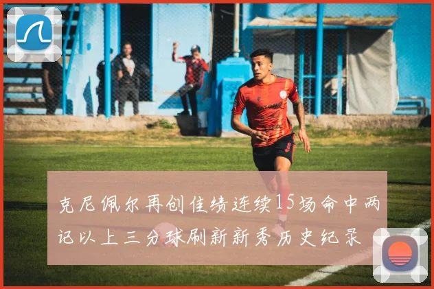 克尼佩尔再创佳绩连续15场命中两记以上三分球刷新新秀历史纪录