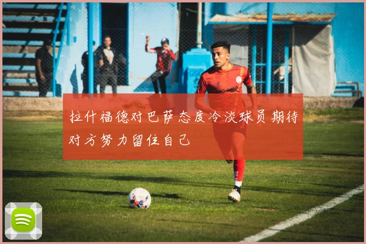 拉什福德对巴萨态度冷淡球员期待对方努力留住自己