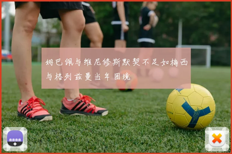 姆巴佩与维尼修斯默契不足如梅西与格列兹曼当年困境