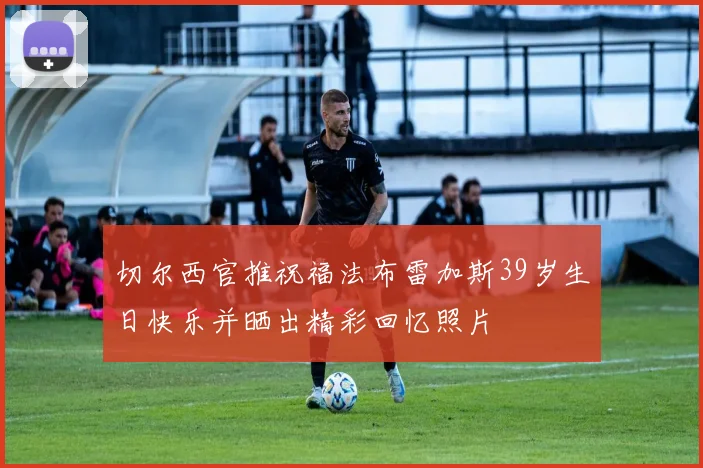 切尔西官推祝福法布雷加斯39岁生日快乐并晒出精彩回忆照片