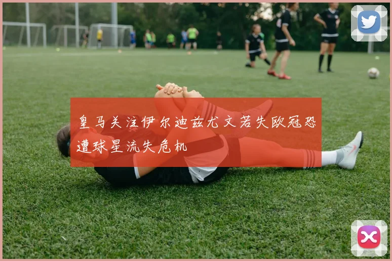 皇马关注伊尔迪兹尤文若失欧冠恐遭球星流失危机
