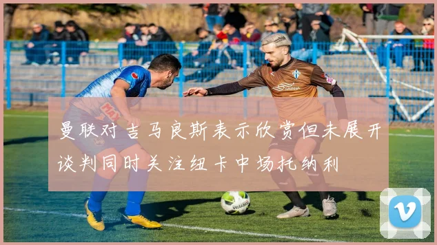 曼联对吉马良斯表示欣赏但未展开谈判同时关注纽卡中场托纳利
