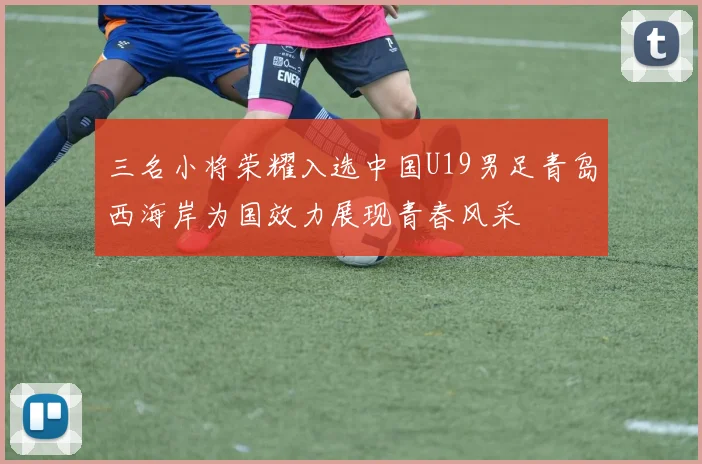 三名小将荣耀入选中国U19男足青岛西海岸为国效力展现青春风采