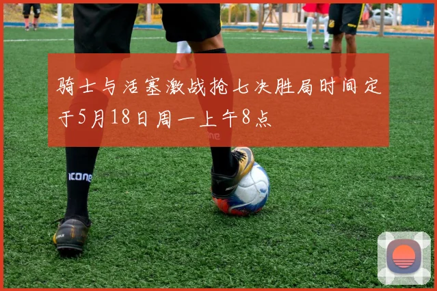 骑士与活塞激战抢七决胜局时间定于5月18日周一上午8点