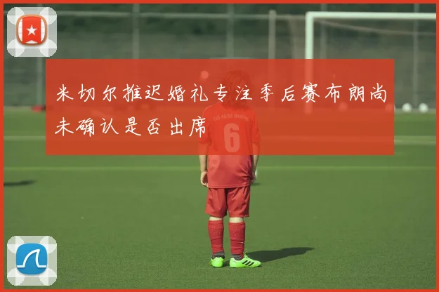 米切尔推迟婚礼专注季后赛布朗尚未确认是否出席