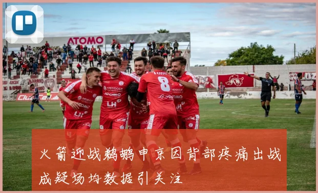 火箭迎战鹈鹕申京因背部疼痛出战成疑场均数据引关注