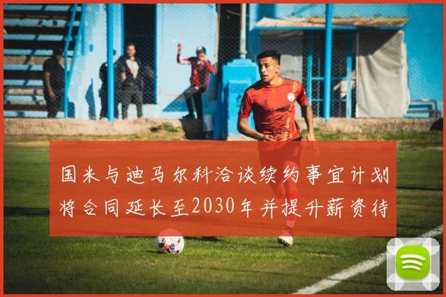 国米与迪马尔科洽谈续约事宜计划将合同延长至2030年并提升薪资待遇
