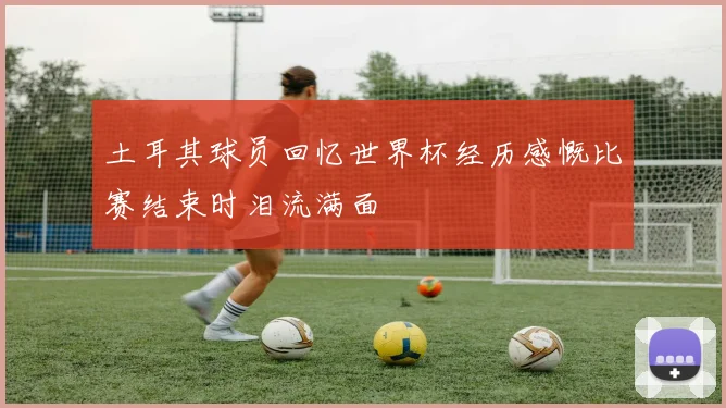 土耳其球员回忆世界杯经历感慨比赛结束时泪流满面