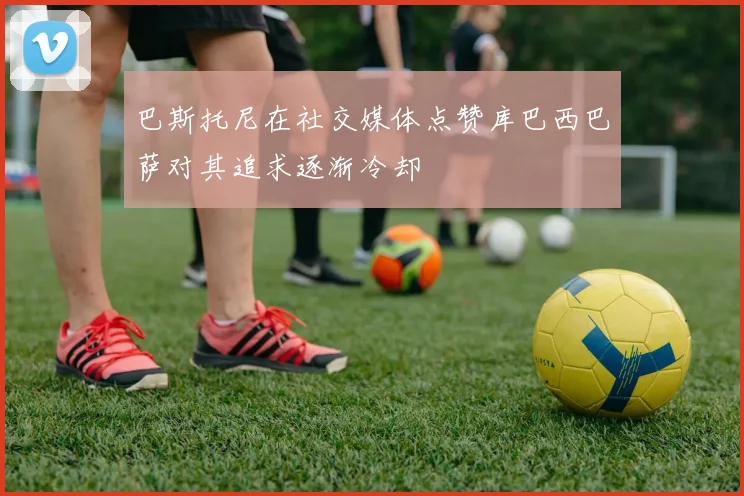 巴斯托尼在社交媒体点赞库巴西巴萨对其追求逐渐冷却