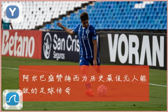 阿尔巴盛赞梅西为历史最佳无人能敌的足球传奇