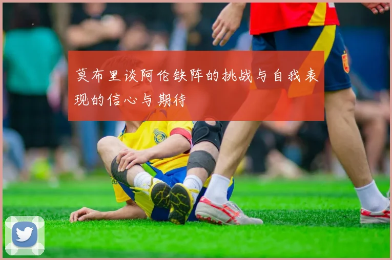 莫布里谈阿伦缺阵的挑战与自我表现的信心与期待