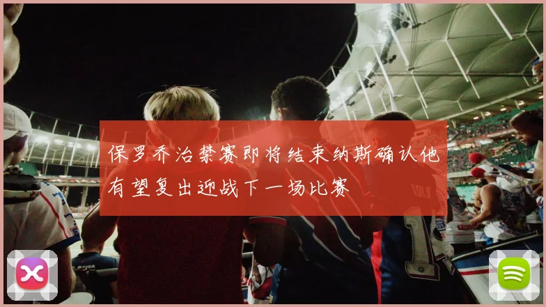 保罗乔治禁赛即将结束纳斯确认他有望复出迎战下一场比赛