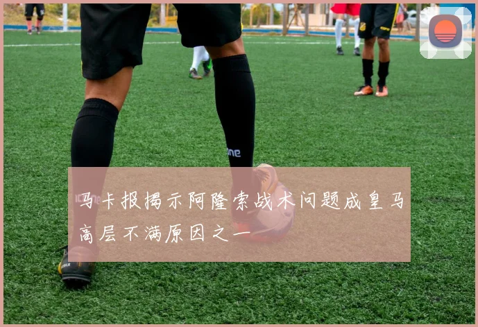 马卡报揭示阿隆索战术问题成皇马高层不满原因之一