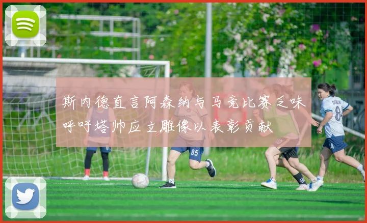 斯内德直言阿森纳与马竞比赛乏味呼吁塔帅应立雕像以表彰贡献