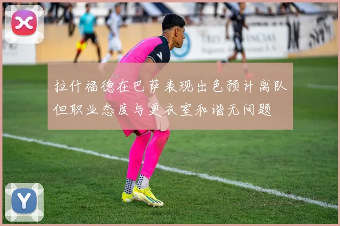 拉什福德在巴萨表现出色预计离队但职业态度与更衣室和谐无问题
