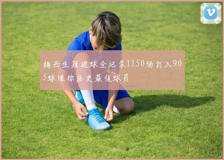 梅西生涯进球全记录1150场打入905球堪称历史最佳球员