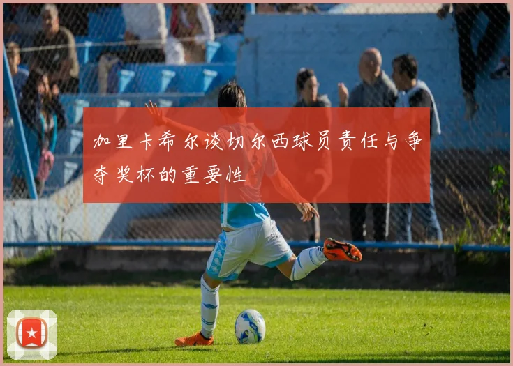 加里卡希尔谈切尔西球员责任与争夺奖杯的重要性