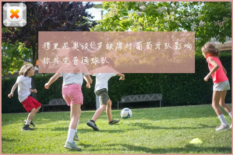 穆里尼奥谈C罗缺席对葡萄牙队影响称其变普通球队