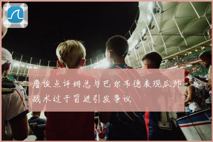 詹俊点评姆总与巴尔韦德表现瓜帅战术过于冒进引发争议