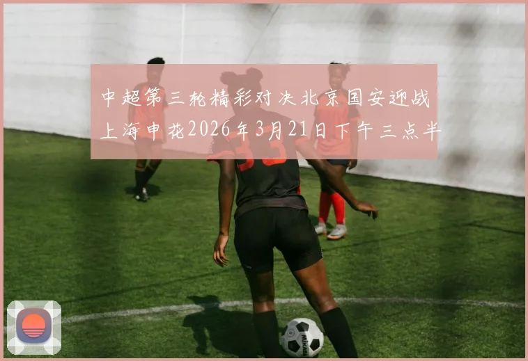 中超第三轮精彩对决北京国安迎战上海申花2026年3月21日下午三点半开赛