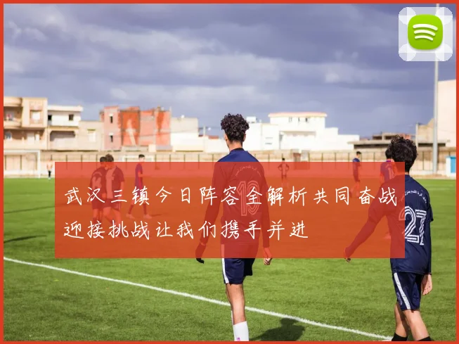 武汉三镇今日阵容全解析共同奋战迎接挑战让我们携手并进