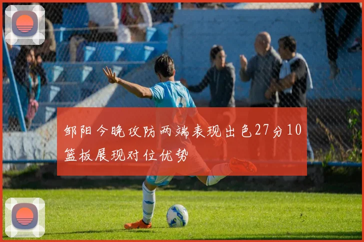 邹阳今晚攻防两端表现出色27分10篮板展现对位优势