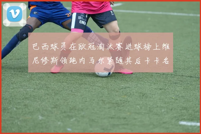 巴西球员在欧冠淘汰赛进球榜上维尼修斯领跑内马尔紧随其后卡卡名列第三
