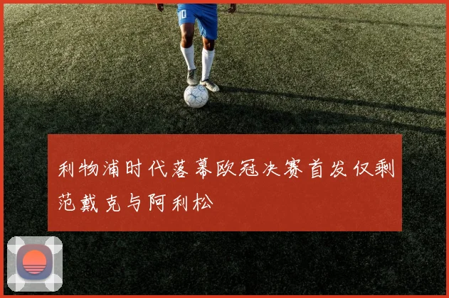 利物浦时代落幕欧冠决赛首发仅剩范戴克与阿利松